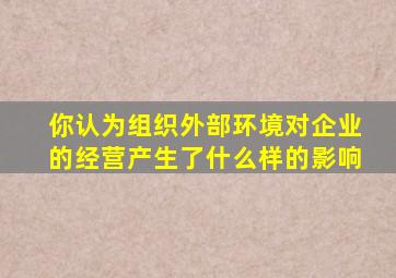 你认为组织外部环境对企业的经营产生了什么样的影响