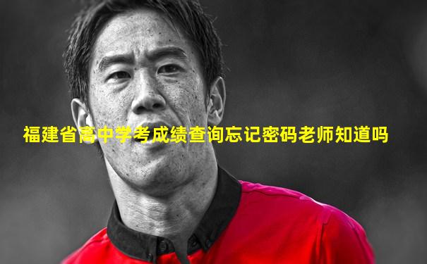 福建省高中学考成绩查询忘记密码老师知道吗