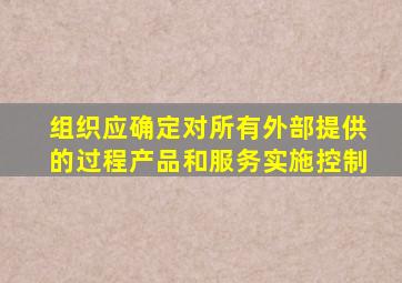 组织应确定对所有外部提供的过程产品和服务实施控制