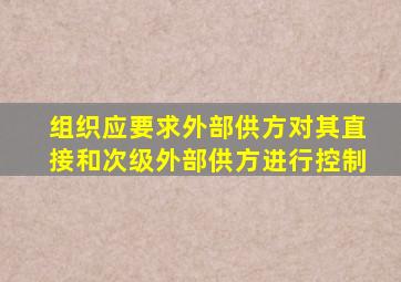 组织应要求外部供方对其直接和次级外部供方进行控制