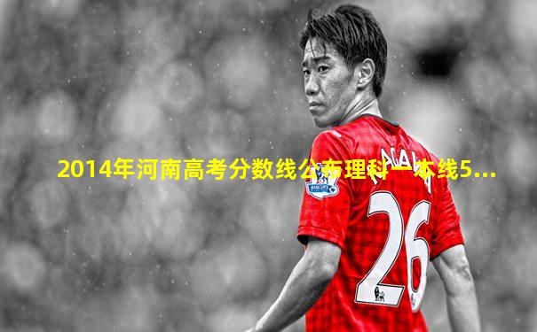 2014年河南高考分数线公布理科一本线5...