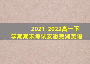2021-2022高一下学期期末考试安徽芜湖英语