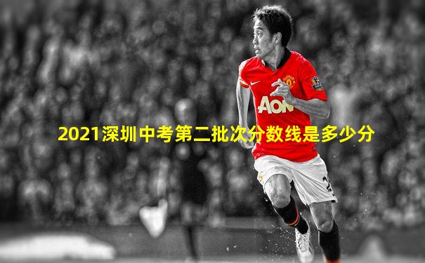 2021深圳中考第二批次分数线是多少分