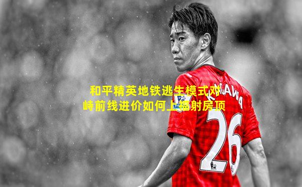 和平精英地铁逃生模式对峙前线进价如何上福射房顶