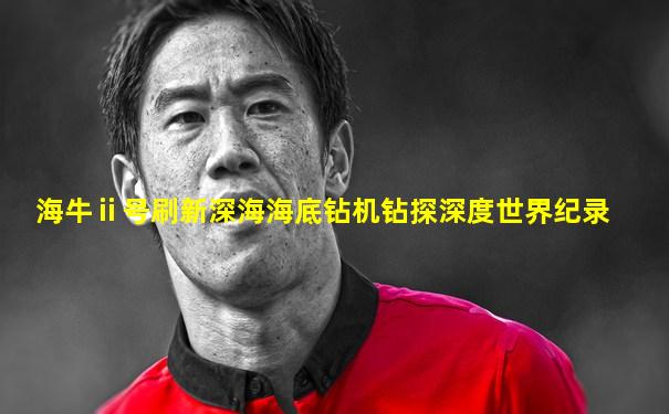 海牛ⅱ号刷新深海海底钻机钻探深度世界纪录