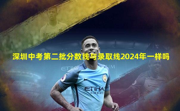 深圳中考第二批分数线与录取线2024年一样吗