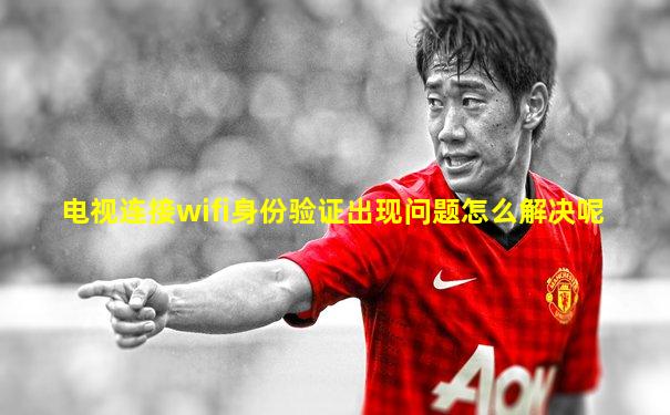 电视连接wifi身份验证出现问题怎么解决呢