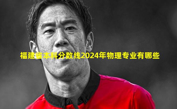 福建省本科分数线2024年物理专业有哪些